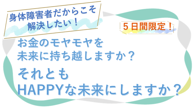 身体障害者だからこそ解決したい! 5日間限定! お金のモヤモヤを 未来に持ち越しますか? それとも HAPPYな未来にしますか?